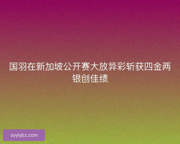 国羽在新加坡公开赛大放异彩斩获四金两银创佳绩