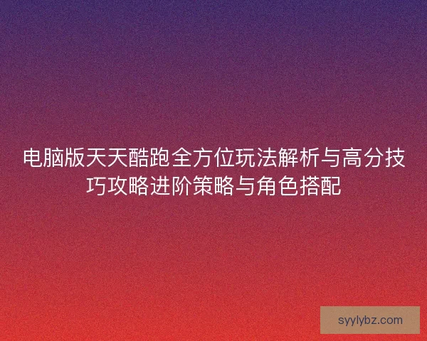 电脑版天天酷跑全方位玩法解析与高分技巧攻略进阶策略与角色搭配