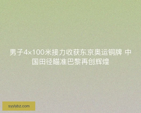男子4×100米接力收获东京奥运铜牌 中国田径瞄准巴黎再创辉煌