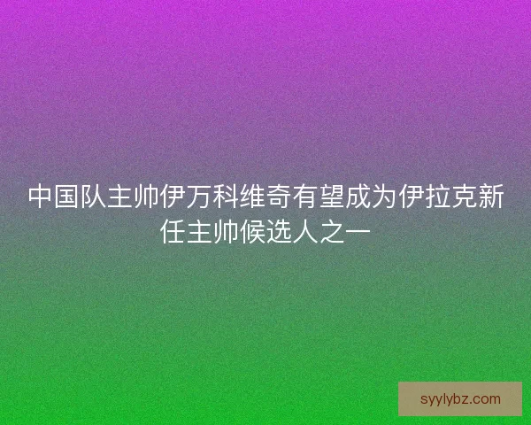 中国队主帅伊万科维奇有望成为伊拉克新任主帅候选人之一